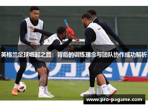 英格兰足球崛起之路：背后的训练理念与团队协作成功解析