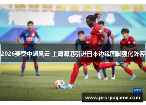 2026赛季中超风云 上海海港引进日本边缘国脚强化阵容