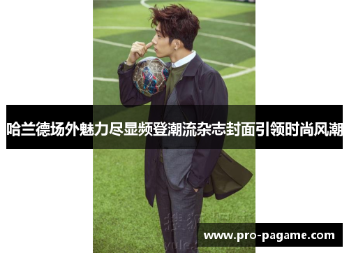 哈兰德场外魅力尽显频登潮流杂志封面引领时尚风潮