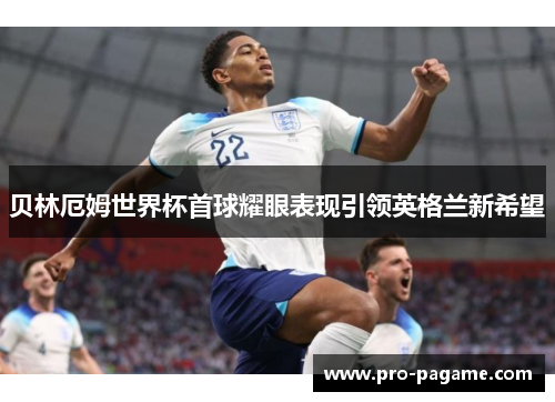 贝林厄姆世界杯首球耀眼表现引领英格兰新希望 贝林厄姆世界杯首球耀眼表现引领英格兰新希望