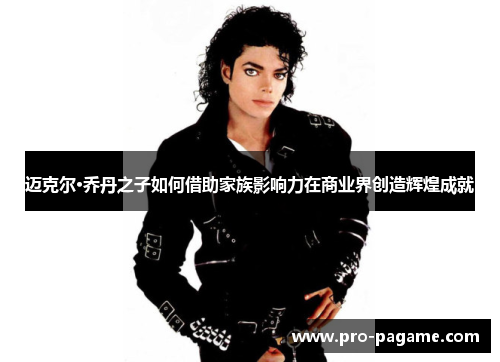 迈克尔·乔丹之子如何借助家族影响力在商业界创造辉煌成就 迈克尔·乔丹之子如何借助家族影响力在商业界创造辉煌成就